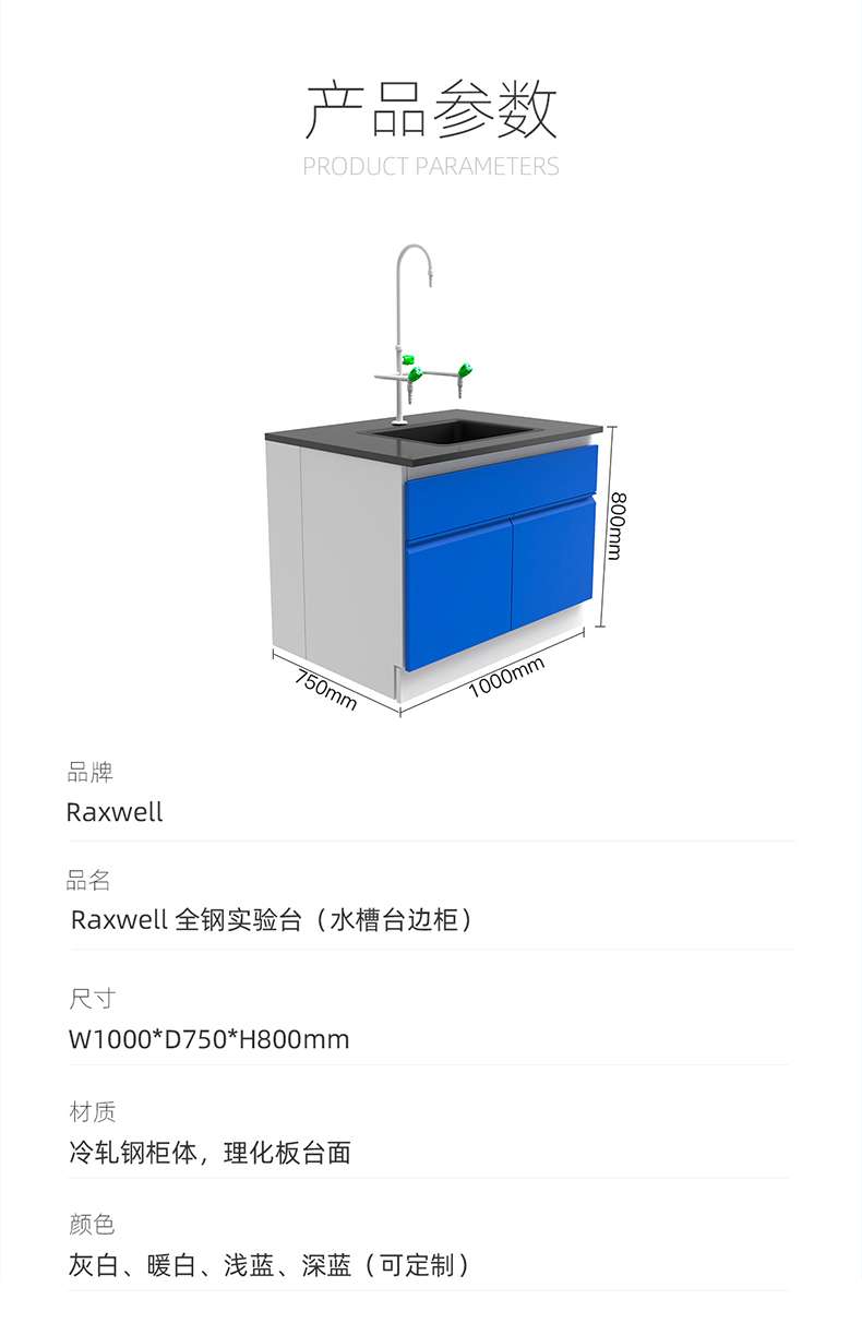 Product Parameters: 000mm Brand: Raxwell Product Name: RaxweL All Steel Test Stand (Sink Side Cabinet) Size: W1000 * D750 * H800mm Material: Cold Rolled Steel Cabinet Body, Physical and Chemical Board Surface Colors: Grey White, Warm White, Light Blue, Deep Blue (Customizable) ）