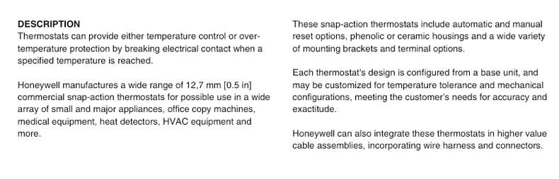 DESCRIPTION Thesesnap-action thermostatsincludeautomaticandmanual Thermostatscan provide either temperaturecontrol or over- resetoptions.phenolicorceramic housingsandawide variety temperatureprotection by breaking electricalcontact whena ofmounting brackets and terminaloptions. specifiedtemperature isreached. Each thermostat's design is configured fromabase unit，and Honeywell manufacturesawide rangeof12.7mm[0.5inj may becustomizedfortemperaturetoleranceandmechanical commercial snap-action thermostats for possible use ina wide conigurations，meeting the customers needs for accuracy and array ofsmall and majorappliances，office copy machines， exactitude. medicalequipmentheat detectors，HVACequipmentand more Honeywell canalsointegratethese thermostatsinhighervalue cable assemblies，incorporatingwire harnessandconnectors.