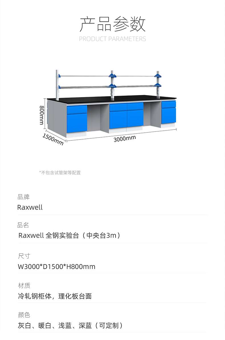 Product Parameters: 800mm, 1500mm, 3000mm * Excluding test tube rack and other configurations. Brand: Raxwell. Product Name: Raxwell. All steel experimental platform (center platform 3m). Size: W3000 * D1500 * H800mm. Material: Cold rolled steel cabinet body. Physical and chemical board tabletop color: gray white, warm white, light blue, deep blue (customizable) ）