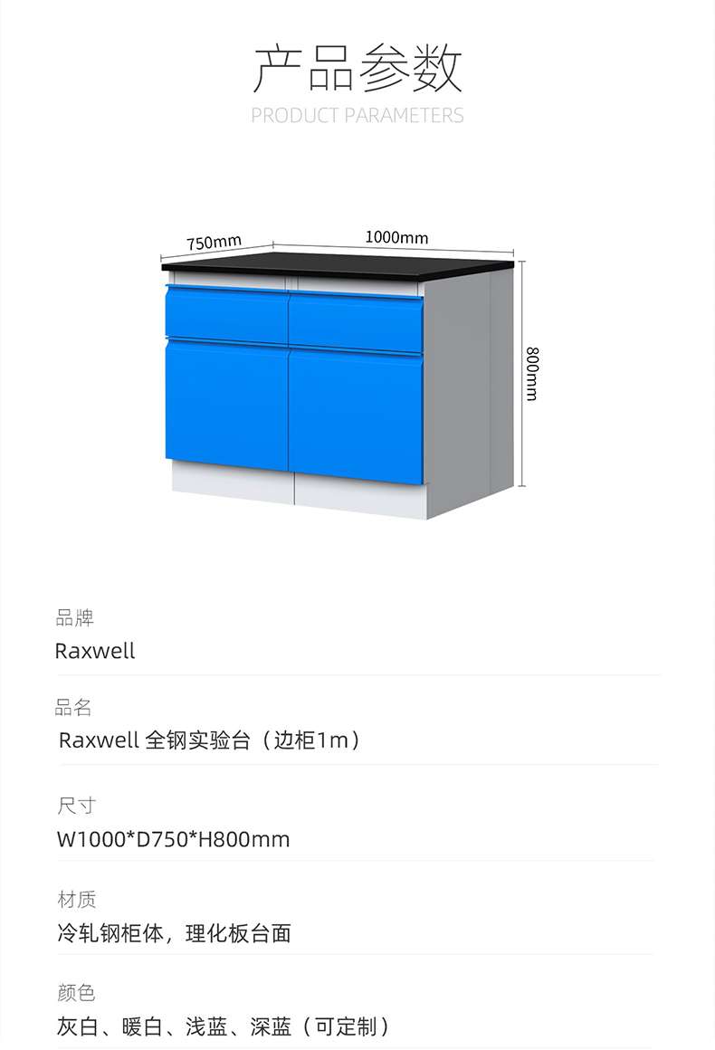 Product Parameters: 1000mm 750mm 800mm Brand: Raxwell Product Name: Raxwell All Steel Test Stand (Side Cabinet 1m) Size: W1000 * D750 * H800mm Material: Cold Rolled Steel Cabinet Body, Physical and Chemical Board Table Colors: Grey White, Warm White, Light Blue, Deep Blue (Customizable) ）