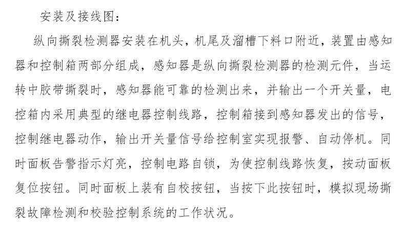 Installation and wiring diagram: The vertical tear detector is installed on the head of the machine, near the tail and the sink -off feeding port, the device consists of two parts: perception and control box. The perceiver is the detection element of the longitudinal tear detector. 。