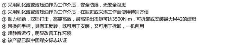 1 Using emulsion or hydraulic oil as the working medium, it is safe, explosion-proof, and has no safety hazards. Using emulsion or hydraulic oil as the working medium, it is particularly convenient to use in excavation or coal mining working faces. It has strong power, double hammer striking, high energy and efficiency, and the maximum output torque can reach 3500N-m. It can be disassembled or installed with a maximum M42 nut. ④ With a reversing handle, it can be used for both installation and disassembly, and can operate in one machine with ultra quiet operation, significantly improving the working environment. This product has obtained China Coal Safety Mark certification