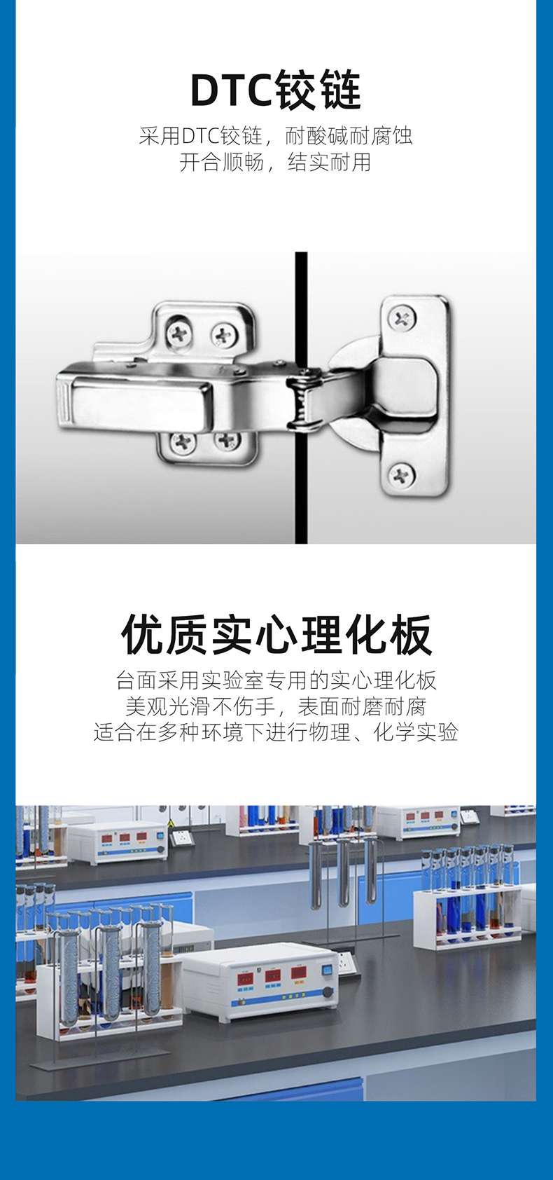 DTC The hinge adopts DTC hinge, which is resistant to acid, alkali, corrosion, smooth opening and closing, sturdy and durable. The high-quality solid psychological board tabletop adopts laboratory specific solid psychological board, which is beautiful, smooth and not harmful to hands. The surface is wear-resistant and corrosion-resistant, suitable for physical and chemical experiments in various environments