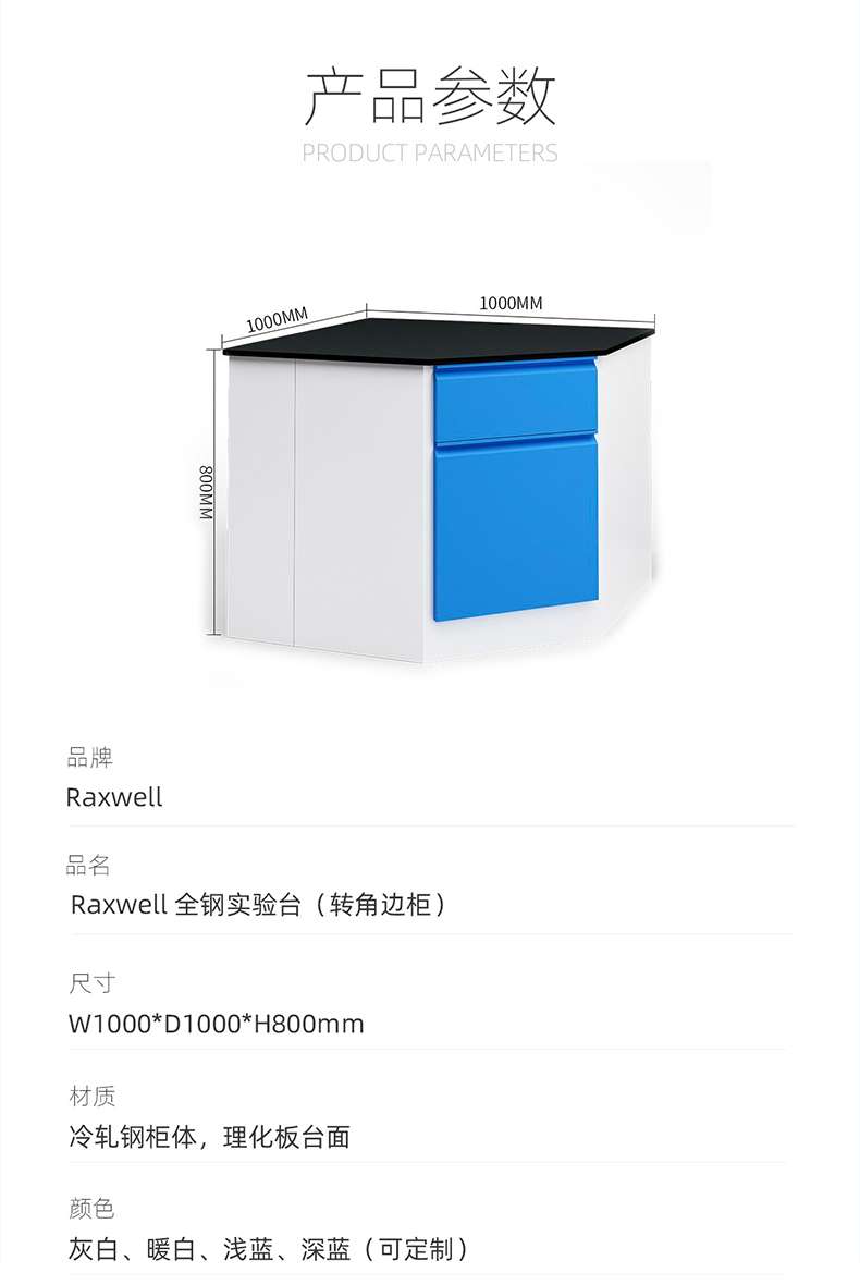 Product Parameters 1000MM 1000MM Brand Raxwell Product Name Raxwell All Steel Test Stand (Corner Cabinet) Size W1000 * D1000 * H800mm Material Cold Rolled Steel Cabinet Body, Physical and Chemical Board Table Colors Grey White, Warm White, Light Blue, Deep Blue (Customizable) ）