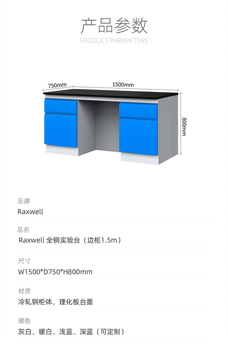 Product Parameters: 750mm, 1500mm, 800mm Brand: Raxwell Product Name: Raxwell All Steel Test Stand (Side Cabinet 1.5m) Size: W1500 * D750 * H800mm Material: Cold rolled Steel Cabinet Body, Physical and Chemical Board Table Colors: Grey White, Warm White, Light Blue, Deep Blue (Customizable) ）